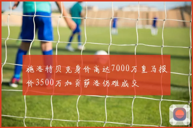 施洛特贝克身价高达7000万皇马报价3500万加贡萨洛仍难成交