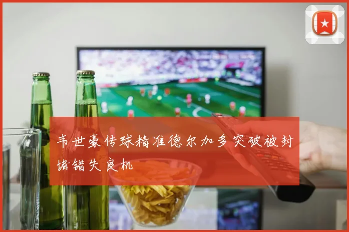 韦世豪传球精准德尔加多突破被封堵错失良机