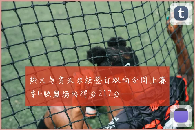 热火与贾米尔杨签订双向合同上赛季G联盟场均得分217分