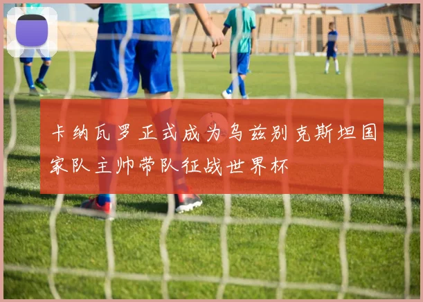 卡纳瓦罗正式成为乌兹别克斯坦国家队主帅带队征战世界杯