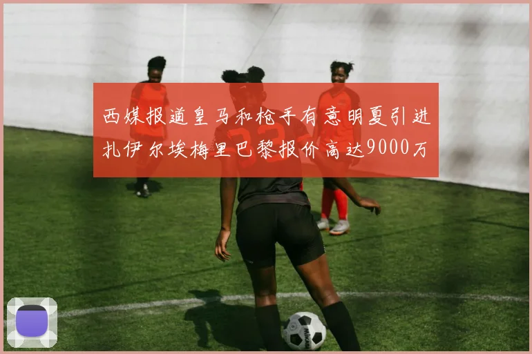 西媒报道皇马和枪手有意明夏引进扎伊尔埃梅里巴黎报价高达9000万欧