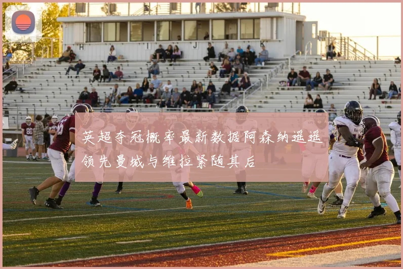英超夺冠概率最新数据阿森纳遥遥领先曼城与维拉紧随其后