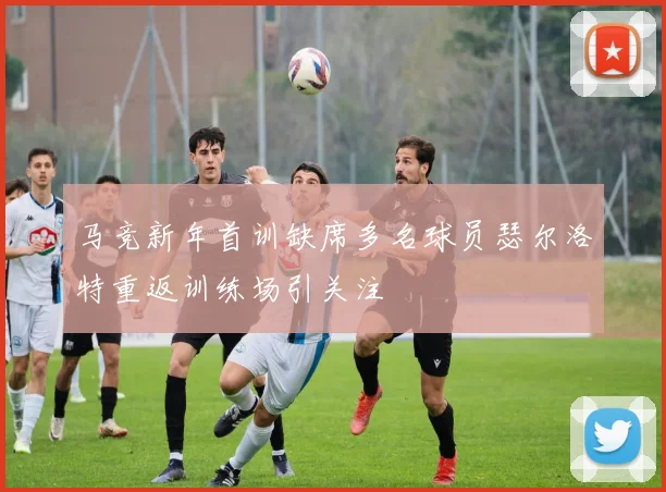 马竞新年首训缺席多名球员瑟尔洛特重返训练场引关注