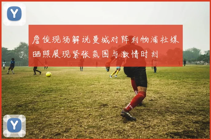 詹俊现场解说曼城对阵利物浦社媒晒照展现紧张氛围与激情时刻