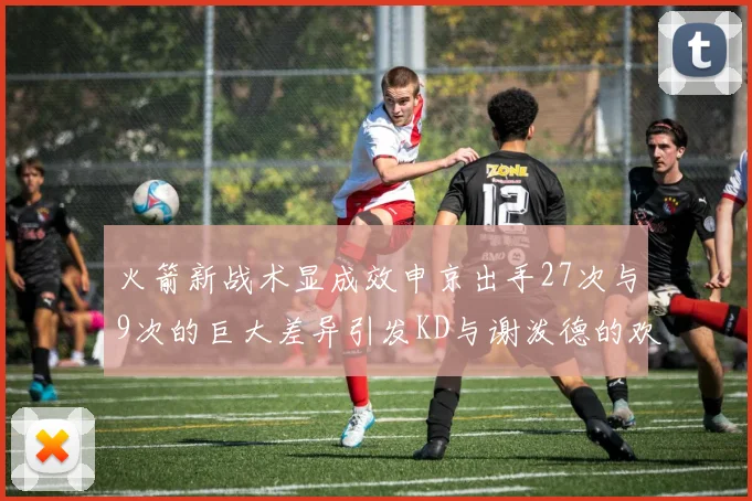 火箭新战术显成效申京出手27次与9次的巨大差异引发KD与谢泼德的欢笑