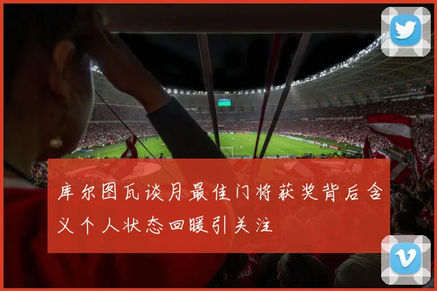 库尔图瓦谈月最佳门将获奖背后含义个人状态回暖引关注
