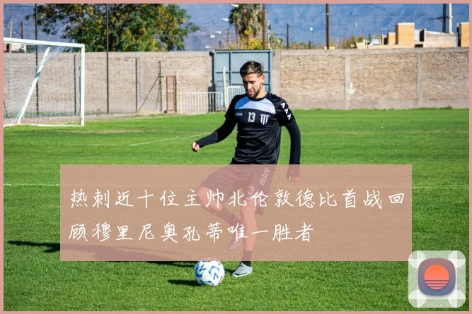 热刺近十位主帅北伦敦德比首战回顾穆里尼奥孔蒂唯一胜者