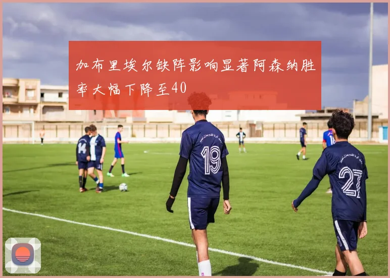 加布里埃尔缺阵影响显著阿森纳胜率大幅下降至40