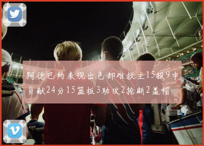 阿德巴约表现出色却难救主15投9中贡献24分15篮板3助攻2抢断2盖帽