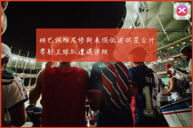 姆巴佩维尼修斯表现低迷双星合计零射正球队遭遇惨败