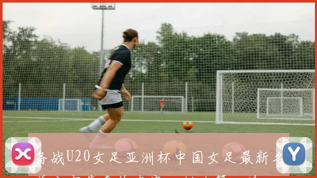 备战U20女足亚洲杯中国女足最新名单公布黄嘉欣卢家玉刘玲等入选