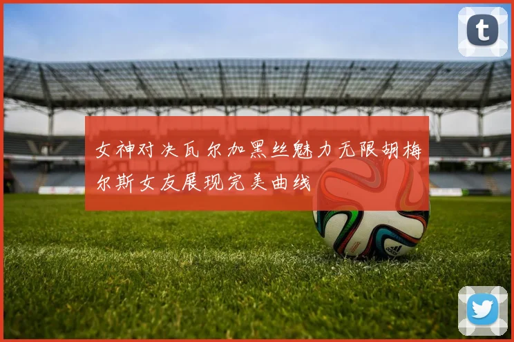 女神对决瓦尔加黑丝魅力无限胡梅尔斯女友展现完美曲线