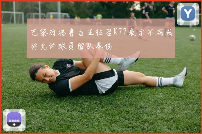 巴黎对格鲁吉亚征召K77表示不满或将允许球员留队养伤