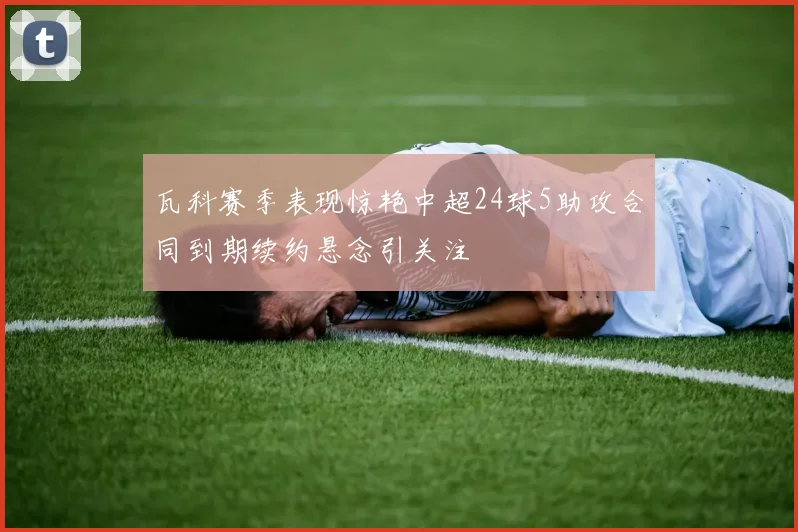 瓦科赛季表现惊艳中超24球5助攻合同到期续约悬念引关注