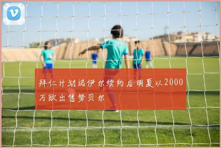 拜仁计划诺伊尔续约后明夏以2000万欧出售努贝尔