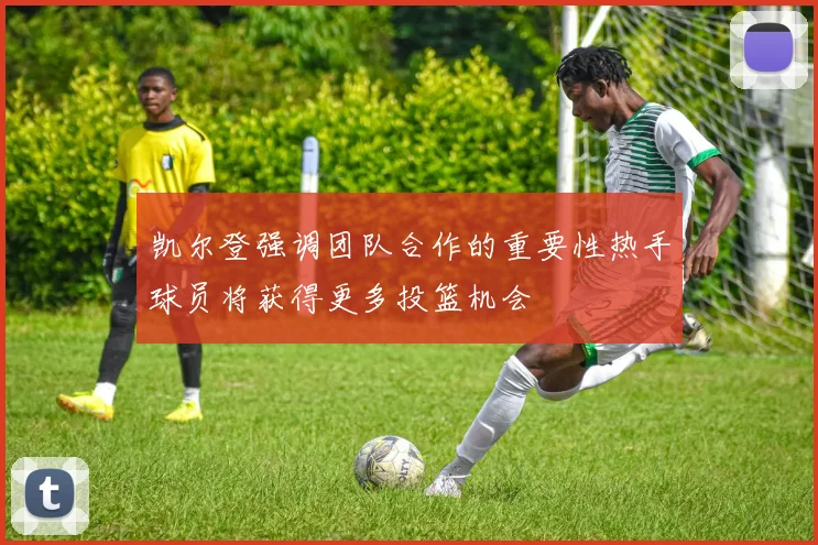 凯尔登强调团队合作的重要性热手球员将获得更多投篮机会