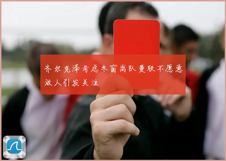 齐尔克泽考虑冬窗离队曼联不愿意放人引发关注