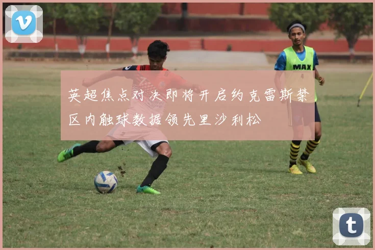 英超焦点对决即将开启约克雷斯禁区内触球数据领先里沙利松