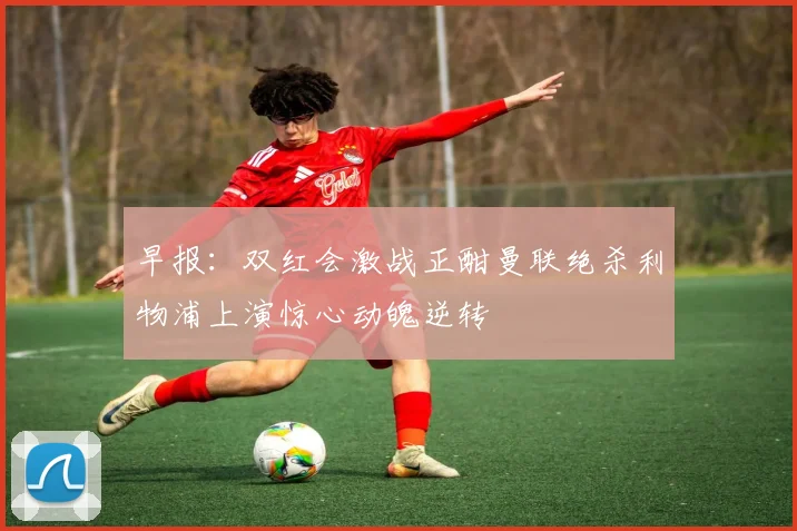 早报：双红会激战正酣曼联绝杀利物浦上演惊心动魄逆转