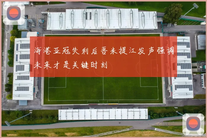 海港亚冠失利后吾米提江发声强调未来才是关键时刻